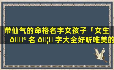 带仙气的命格名字女孩子「女生 💮 名 🦈 字大全好听唯美的 带仙」